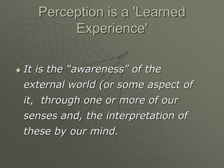 Perception is a 'Learned
Experience'
 It is the “awareness” of the
external world (or some aspect of
it, through one or more of our
senses and, the interpretation of
these by our mind.
 