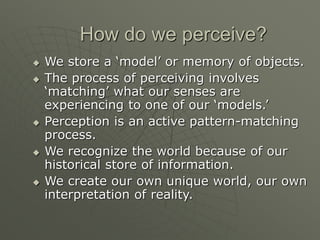 How do we perceive?
 We store a ‘model’ or memory of objects.
 The process of perceiving involves
‘matching’ what our senses are
experiencing to one of our ‘models.’
 Perception is an active pattern-matching
process.
 We recognize the world because of our
historical store of information.
 We create our own unique world, our own
interpretation of reality.
 