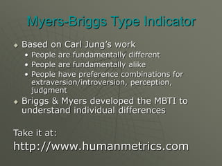 Myers-Briggs Type Indicator
 Based on Carl Jung’s work
• People are fundamentally different
• People are fundamentally alike
• People have preference combinations for
extraversion/introversion, perception,
judgment
 Briggs & Myers developed the MBTI to
understand individual differences
Take it at:
http://www.humanmetrics.com
 