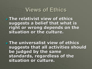 Views of Ethics
 The relativist view of ethics
suggests a belief that what is
right or wrong depends on the
situation or the culture.
 The universalist view of ethics
suggests that all activities should
be judged by the same
standards, regardless of the
situation or culture.
 