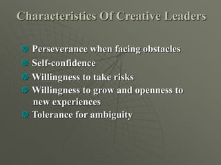 Characteristics Of Creative Leaders
 Perseverance when facing obstacles
 Self-confidence
 Willingness to take risks
 Willingness to grow and openness to
new experiences
 Tolerance for ambiguity
 