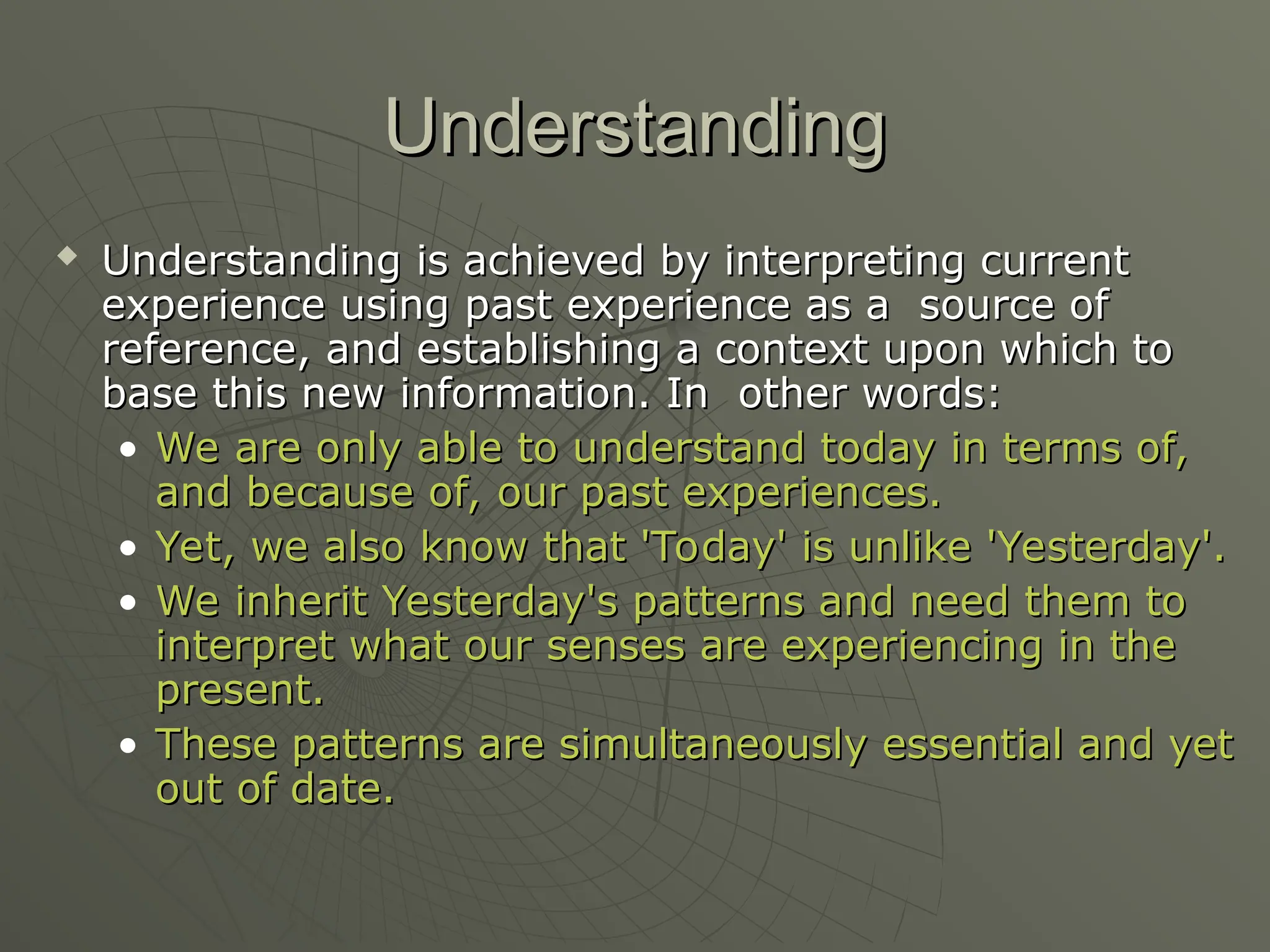 Understanding
Understanding
 Understanding is achieved by interpreting current
Understanding is achieved by interpreting current
experience using past experience as a source of
experience using past experience as a source of
reference, and establishing a context upon which to
reference, and establishing a context upon which to
base this new information. In other words:
base this new information. In other words:
• We are only able to understand today in terms of,
We are only able to understand today in terms of,
and because of, our past experiences.
and because of, our past experiences.
• Yet, we also know that 'Today' is unlike 'Yesterday'.
Yet, we also know that 'Today' is unlike 'Yesterday'.
• We inherit Yesterday's patterns and need them to
We inherit Yesterday's patterns and need them to
interpret what our senses are experiencing in the
interpret what our senses are experiencing in the
present.
present.
• These patterns are simultaneously essential and yet
These patterns are simultaneously essential and yet
out of date.
out of date.
 