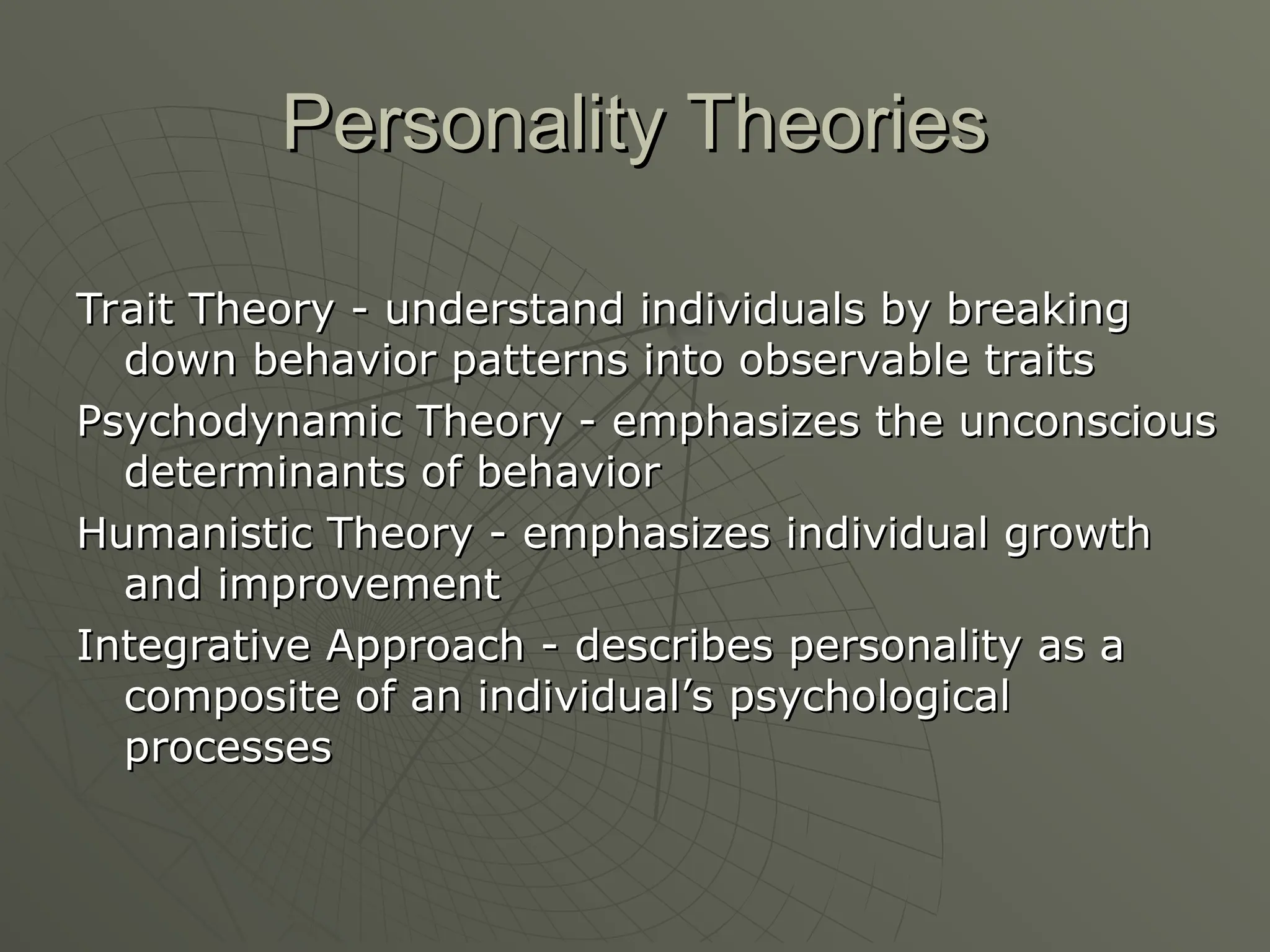 Personality Theories
Personality Theories
Trait Theory - understand individuals by breaking
Trait Theory - understand individuals by breaking
down behavior patterns into observable traits
down behavior patterns into observable traits
Psychodynamic Theory - emphasizes the unconscious
Psychodynamic Theory - emphasizes the unconscious
determinants of behavior
determinants of behavior
Humanistic Theory - emphasizes individual growth
Humanistic Theory - emphasizes individual growth
and improvement
and improvement
Integrative Approach -
Integrative Approach - describes personality as a
describes personality as a
composite of an individual’s psychological
composite of an individual’s psychological
processes
processes
 