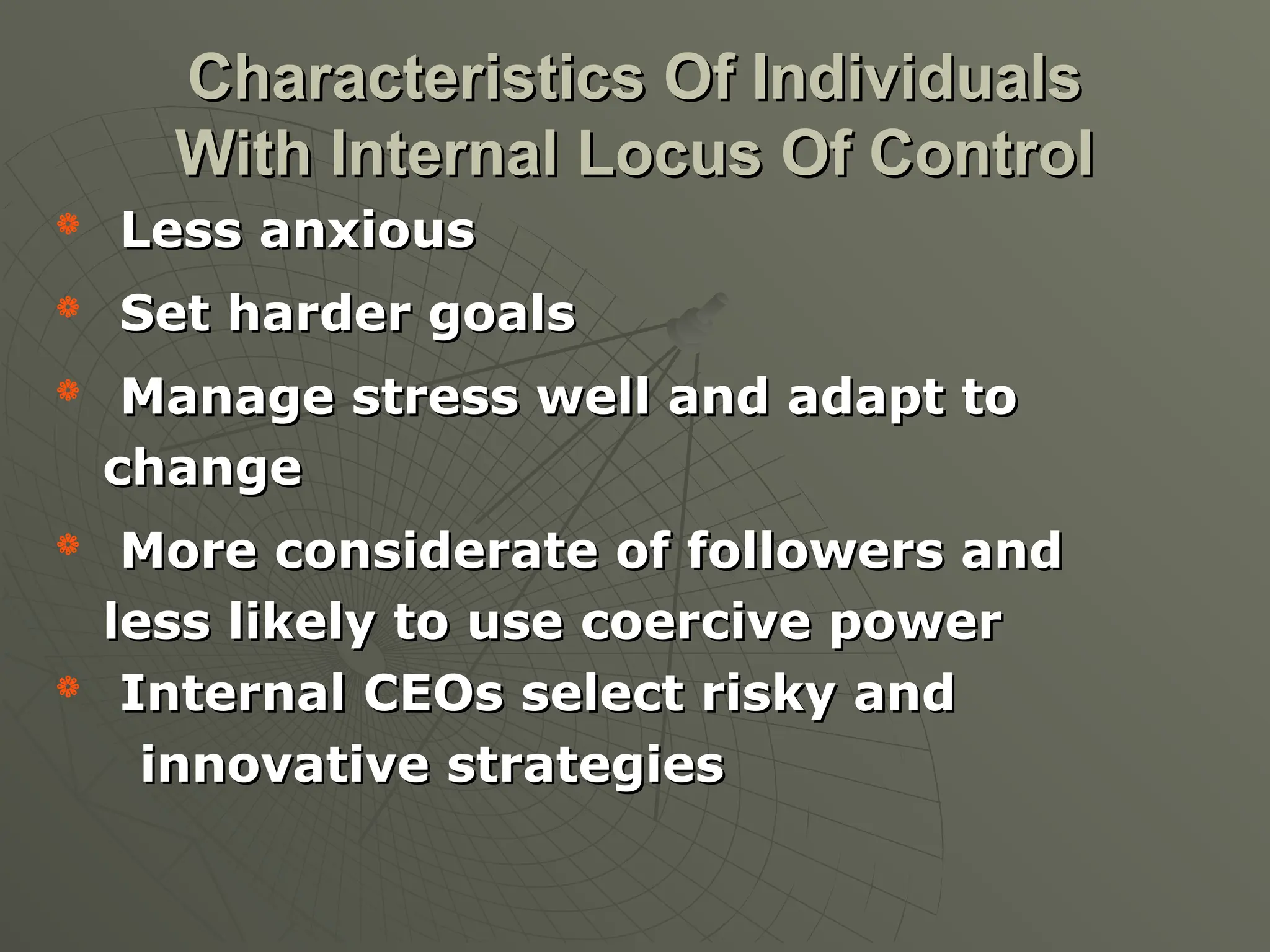 
Less anxious
Less anxious

Set harder goals
Set harder goals

Manage stress well and adapt to
Manage stress well and adapt to
change
change

More considerate of followers and
More considerate of followers and
less likely to use coercive power
less likely to use coercive power

Internal CEOs select risky and
Internal CEOs select risky and
innovative strategies
innovative strategies
Characteristics Of Individuals
Characteristics Of Individuals
With Internal Locus Of Control
With Internal Locus Of Control
 