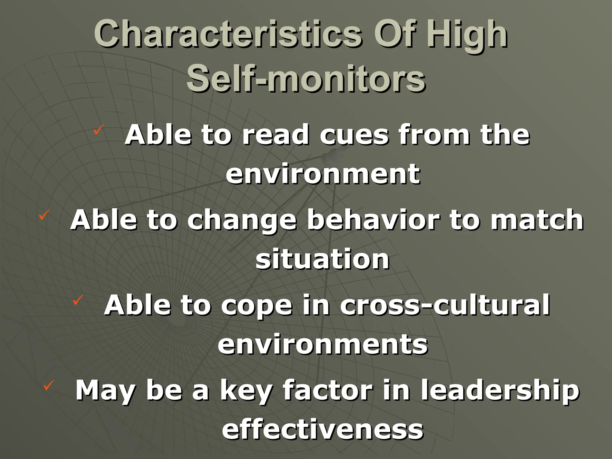 
Able to read cues from the
Able to read cues from the
environment
environment

Able to change behavior to match
Able to change behavior to match
situation
situation

Able to cope in cross-cultural
Able to cope in cross-cultural
environments
environments

May be a key factor in leadership
May be a key factor in leadership
effectiveness
effectiveness
Characteristics Of High
Characteristics Of High
Self-monitors
Self-monitors
 