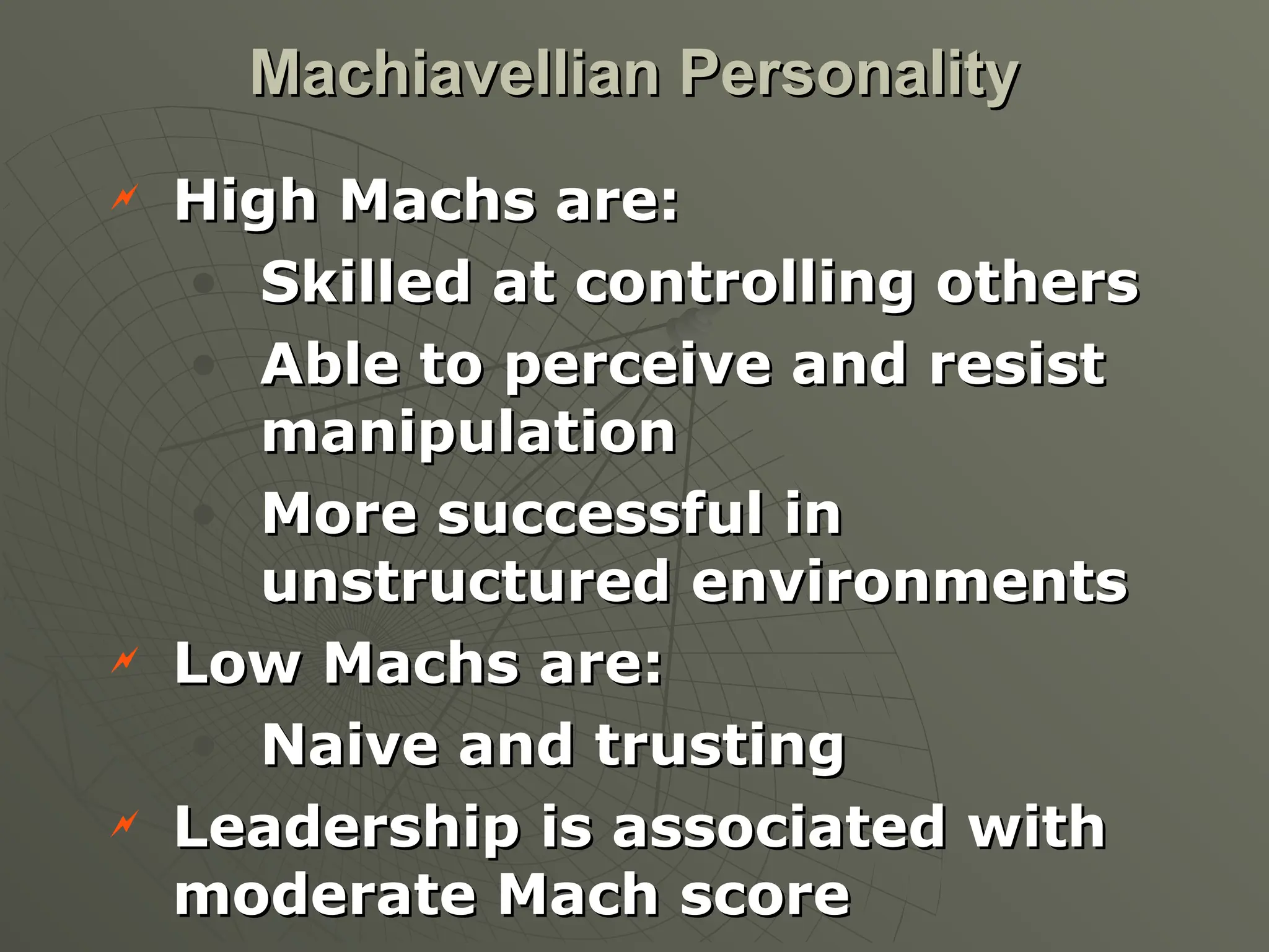  High Machs are:
High Machs are:
• Skilled at controlling others
Skilled at controlling others
• Able to perceive and resist
Able to perceive and resist
manipulation
manipulation
• More successful in
More successful in
unstructured environments
unstructured environments
 Low Machs are:
Low Machs are:
• Naive and trusting
Naive and trusting
 Leadership is associated with
Leadership is associated with
moderate Mach score
moderate Mach score
Machiavellian Personality
Machiavellian Personality
 