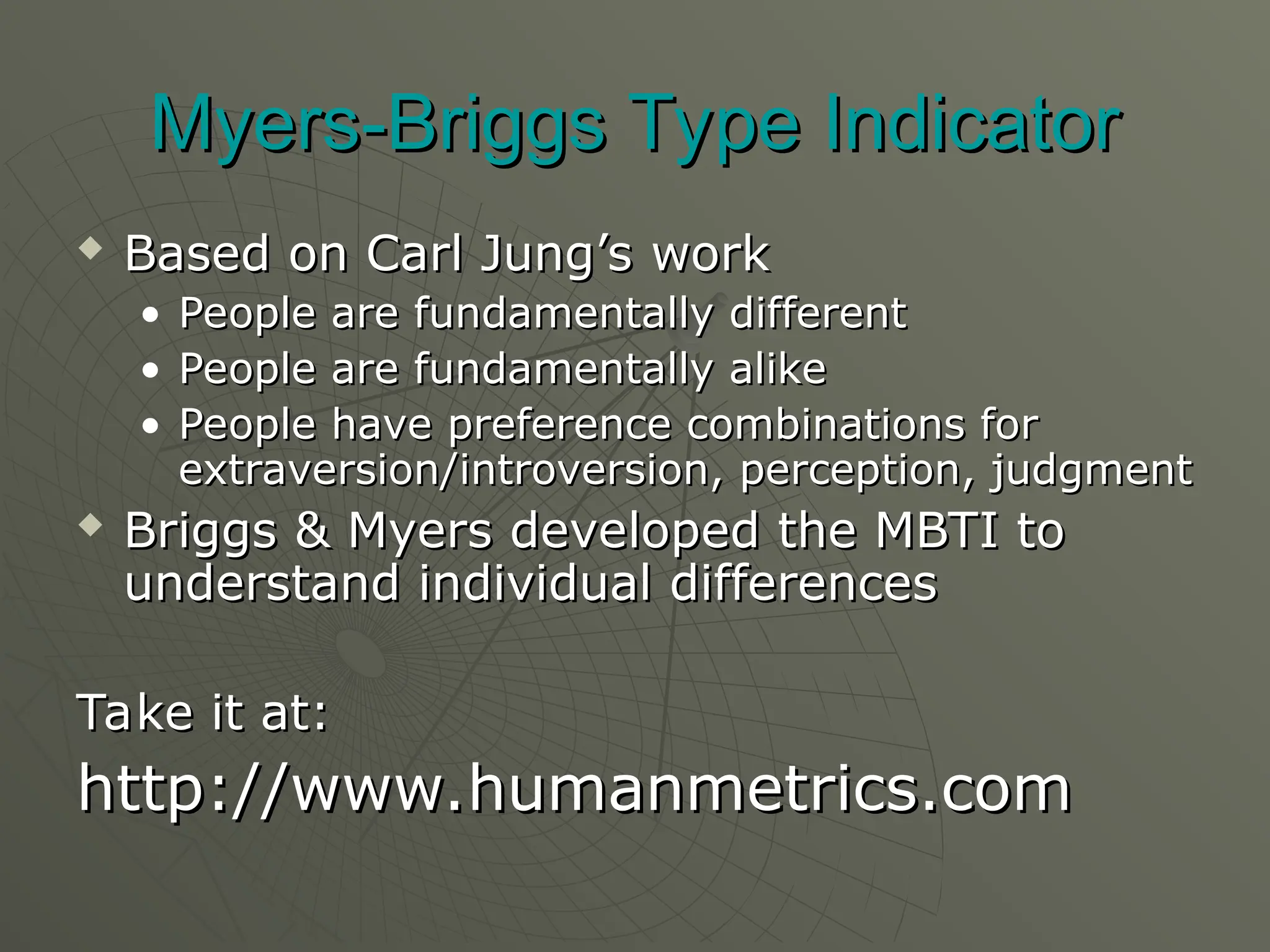 Myers-Briggs Type Indicator
Myers-Briggs Type Indicator
 Based on Carl Jung’s work
Based on Carl Jung’s work
• People are fundamentally different
People are fundamentally different
• People are fundamentally alike
People are fundamentally alike
• People have preference combinations for
People have preference combinations for
extraversion/introversion, perception, judgment
extraversion/introversion, perception, judgment
 Briggs & Myers developed the MBTI to
Briggs & Myers developed the MBTI to
understand individual differences
understand individual differences
Take it at:
Take it at:
http://www.humanmetrics.com
http://www.humanmetrics.com
 