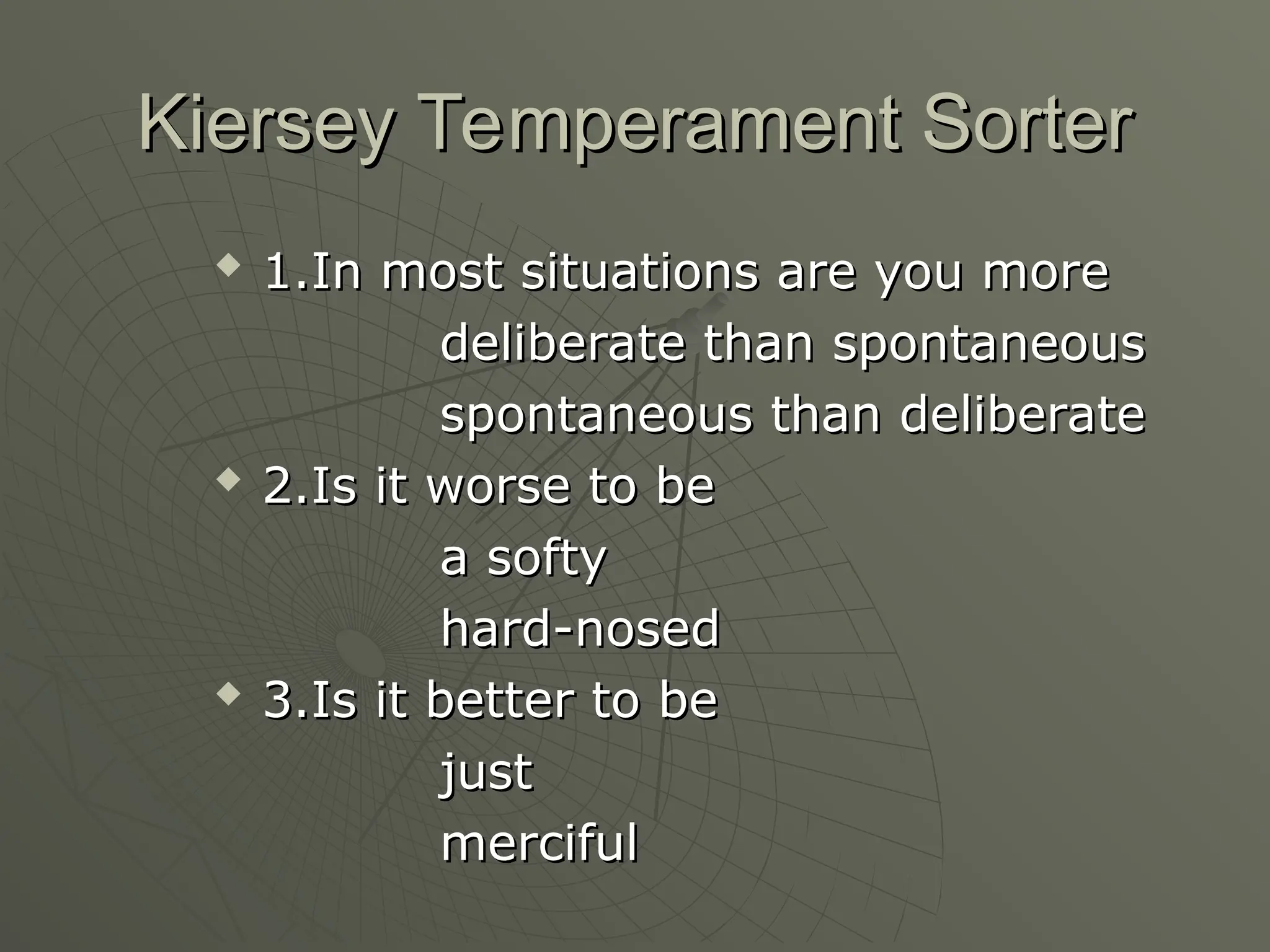 Kiersey Temperament Sorter
Kiersey Temperament Sorter

1.In most situations are you more
1.In most situations are you more
deliberate than spontaneous
deliberate than spontaneous
spontaneous than deliberate
spontaneous than deliberate

2.Is it worse to be
2.Is it worse to be
a softy
a softy
hard-nosed
hard-nosed

3.Is it better to be
3.Is it better to be
just
just
merciful
merciful
 