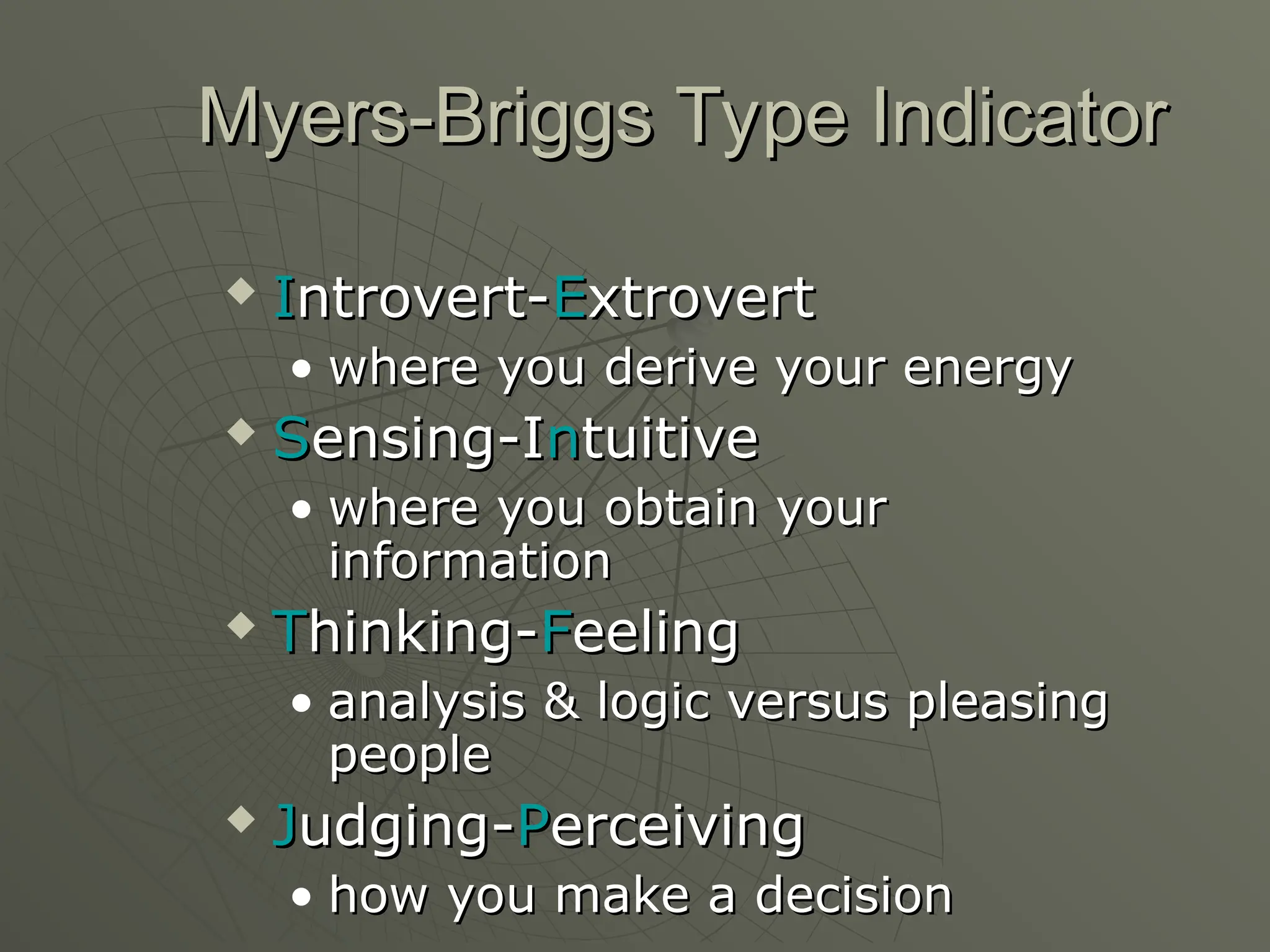 Myers-Briggs Type Indicator
Myers-Briggs Type Indicator
 I
Introvert-
ntrovert-E
Extrovert
xtrovert
• where you derive your energy
where you derive your energy
 S
Sensing-I
ensing-In
ntuitive
tuitive
• where you obtain your
where you obtain your
information
information
 T
Thinking-
hinking-F
Feeling
eeling
• analysis & logic versus pleasing
analysis & logic versus pleasing
people
people
 J
Judging-
udging-P
Perceiving
erceiving
• how you make a decision
how you make a decision
 