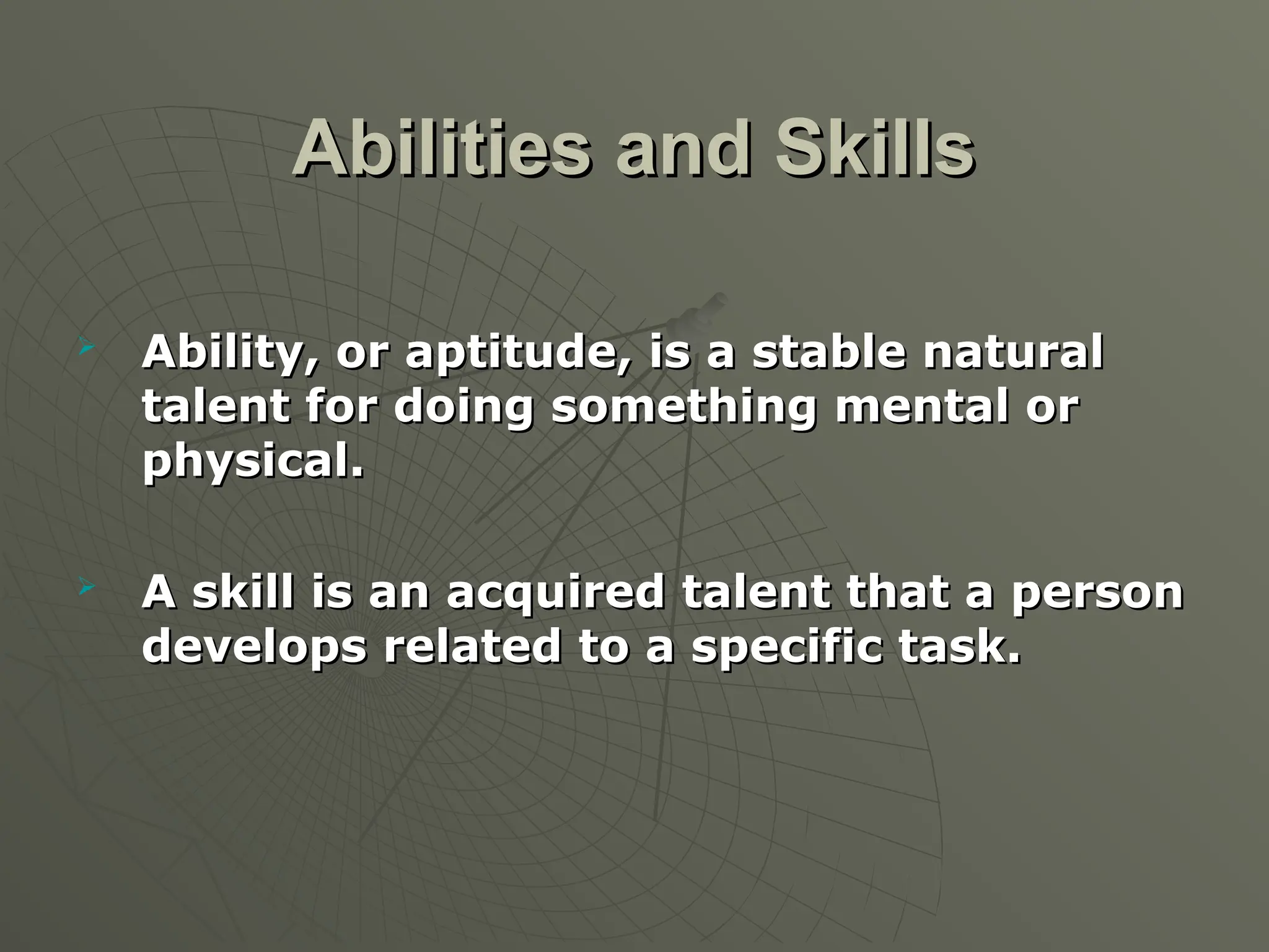 Abilities and Skills
Abilities and Skills

Ability, or aptitude, is a stable natural
Ability, or aptitude, is a stable natural
talent for doing something mental or
talent for doing something mental or
physical.
physical.

A skill is an acquired talent that a person
A skill is an acquired talent that a person
develops related to a specific task.
develops related to a specific task.
 