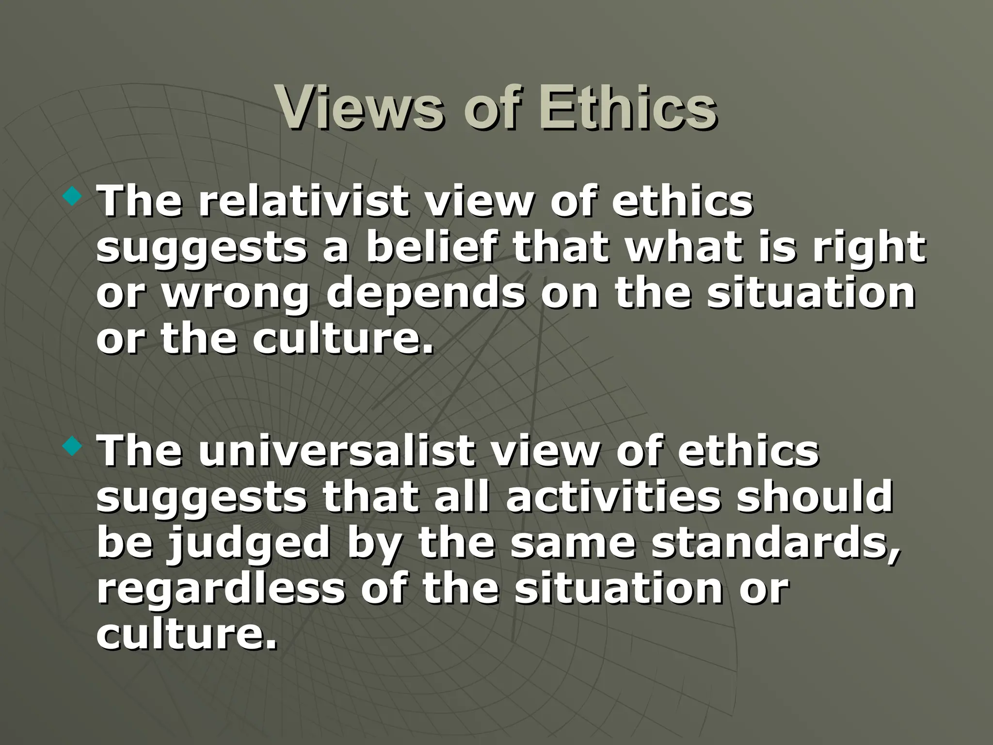 Views of Ethics
Views of Ethics
 The relativist view of ethics
The relativist view of ethics
suggests a belief that what is right
suggests a belief that what is right
or wrong depends on the situation
or wrong depends on the situation
or the culture.
or the culture.
 The universalist view of ethics
The universalist view of ethics
suggests that all activities should
suggests that all activities should
be judged by the same standards,
be judged by the same standards,
regardless of the situation or
regardless of the situation or
culture.
culture.
 