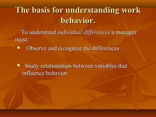 The basis for understanding work
behavior.
To understand individual differences a manager
must:

Observe and recognize the differences


Study relationships between variables that
influence behavior

 
