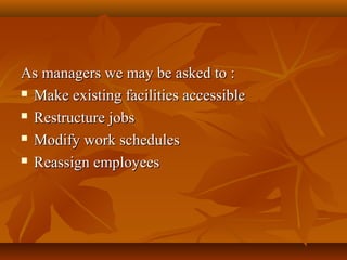 As managers we may be asked to :
 Make existing facilities accessible
 Restructure jobs
 Modify work schedules
 Reassign employees

 