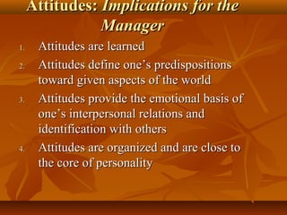 Attitudes: Implications for the
Manager
1.
2.

3.

4.

Attitudes are learned
Attitudes define one’s predispositions
toward given aspects of the world
Attitudes provide the emotional basis of
one’s interpersonal relations and
identification with others
Attitudes are organized and are close to
the core of personality

 