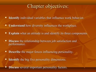 Chapter objectives:


Identify individual variables that influence work behavior.



Understand how diversity influences the workplace.



Explain what an attitude is and identify its three components.



Discuss the relationship between job satisfaction and
performance.



Describe the major forces influencing personality.



Identify the big five personality dimensions.



Discuss several important personality factors.

 