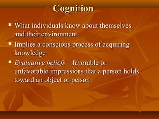Cognition






What individuals know about themselves
and their environment
Implies a conscious process of acquiring
knowledge
Evaluative beliefs – favorable or
unfavorable impressions that a person holds
toward an object or person

 