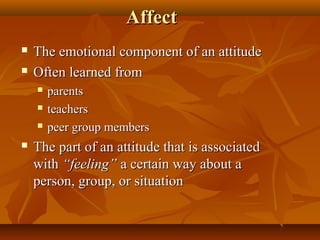 Affect



The emotional component of an attitude
Often learned from






parents
teachers
peer group members

The part of an attitude that is associated
with “feeling” a certain way about a
person, group, or situation

 