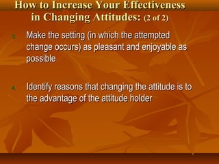 How to Increase Your Effectiveness
in Changing Attitudes: (2 of 2)
3.

4.

Make the setting (in which the attempted
change occurs) as pleasant and enjoyable as
possible
Identify reasons that changing the attitude is to
the advantage of the attitude holder

 