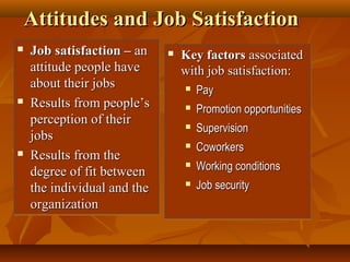 Attitudes and Job Satisfaction






Job satisfaction – an
attitude people have
about their jobs
Results from people’s
perception of their
jobs
Results from the
degree of fit between
the individual and the
organization



Key factors associated
with job satisfaction:













Pay
Promotion opportunities
Supervision
Coworkers
Working conditions
Job security

 