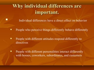 Why individual differences are
important.


Individual differences have a direct effect on behavior


People who perceive things differently behave differently



People with different attitudes respond differently to
directives



People with different personalities interact differently
with bosses, coworkers, subordinates, and customers

 