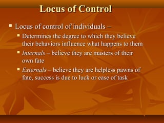 Locus of Control


Locus of control of individuals –






Determines the degree to which they believe
their behaviors influence what happens to them
Internals – believe they are masters of their
own fate
Externals – believe they are helpless pawns of
fate, success is due to luck or ease of task

 