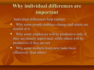Why individual differences are
important






Individual differences help explain:
Why some people embrace change and others are
fearful of it
Why some employees will be productive only if
they are closely supervised, while others will be
productive if they are not
Why some workers learn new tasks more
effectively than others

 