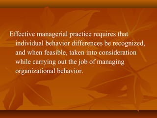 Effective managerial practice requires that
individual behavior differences be recognized,
and when feasible, taken into consideration
while carrying out the job of managing
organizational behavior.

 
