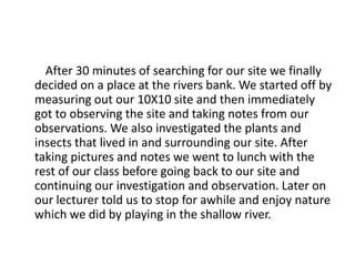 After 30 minutes of searching for our site we finally
decided on a place at the rivers bank. We started off by
measuring out our 10X10 site and then immediately
got to observing the site and taking notes from our
observations. We also investigated the plants and
insects that lived in and surrounding our site. After
taking pictures and notes we went to lunch with the
rest of our class before going back to our site and
continuing our investigation and observation. Later on
our lecturer told us to stop for awhile and enjoy nature
which we did by playing in the shallow river.
 