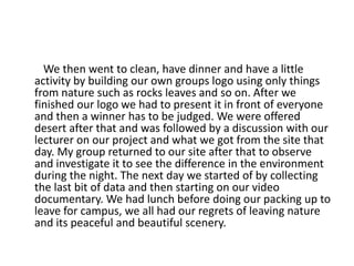 We then went to clean, have dinner and have a little
activity by building our own groups logo using only things
from nature such as rocks leaves and so on. After we
finished our logo we had to present it in front of everyone
and then a winner has to be judged. We were offered
desert after that and was followed by a discussion with our
lecturer on our project and what we got from the site that
day. My group returned to our site after that to observe
and investigate it to see the difference in the environment
during the night. The next day we started of by collecting
the last bit of data and then starting on our video
documentary. We had lunch before doing our packing up to
leave for campus, we all had our regrets of leaving nature
and its peaceful and beautiful scenery.
 