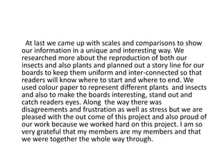 At last we came up with scales and comparisons to show
our information in a unique and interesting way. We
researched more about the reproduction of both our
insects and also plants and planned out a story line for our
boards to keep them uniform and inter-connected so that
readers will know where to start and where to end. We
used colour paper to represent different plants and insects
and also to make the boards interesting, stand out and
catch readers eyes. Along the way there was
disagreements and frustration as well as stress but we are
pleased with the out come of this project and also proud of
our work because we worked hard on this project. I am so
very grateful that my members are my members and that
we were together the whole way through.
 