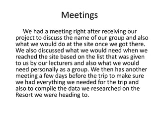 Meetings
We had a meeting right after receiving our
project to discuss the name of our group and also
what we would do at the site once we got there.
We also discussed what we would need when we
reached the site based on the list that was given
to us by our lecturers and also what we would
need personally as a group. We then has another
meeting a few days before the trip to make sure
we had everything we needed for the trip and
also to compile the data we researched on the
Resort we were heading to.
 