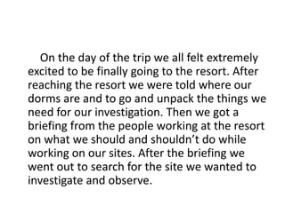 On the day of the trip we all felt extremely
excited to be finally going to the resort. After
reaching the resort we were told where our
dorms are and to go and unpack the things we
need for our investigation. Then we got a
briefing from the people working at the resort
on what we should and shouldn’t do while
working on our sites. After the briefing we
went out to search for the site we wanted to
investigate and observe.
 