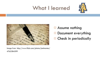 What I learned Image from  http://www.flickr.com/photos/joelmontes/ 4762384399 Assume nothing Document everything Check in periodically 