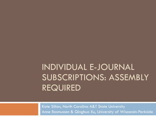 INDIVIDUAL E-JOURNAL SUBSCRIPTIONS: ASSEMBLY REQUIRED Kate Silton, North Carolina A&T State University Anne Rasmussen & Qinghua Xu, University of Wisconsin-Parkside 