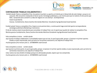 CONTINUACION TRABAJO COLABORATIVO 2
Cordial saludo Tutora y compañera Yina, me parece muy bien su aporte y el interés por el desarrollo de este trabajo ya que es en
conjunto. Me encuentro realizando el tercer punto. Estrategia publicitaria, y así mismo para que tú realices el otro punto que
falta, "propuesta para convertir su idea de negocio en una startup". (3) Diapositivas
Estaré al pendiente.
Gracias. Cordialmente, Diana Carolina Hernández Martínez Estudiante Ing Agroforestal Cead Gachetá
Cordial saludo Tutora y compañera Yina. Espero se encuentren bien, a continuación hago envió del aporte correspondiente
estrategia publicitaria Marketing e Commerce.
El día de mañana estaré al pendiente para consolidar el trabajo final, con el aporte que quedo de realizar la compañera Yina.
Muchas gracias Cordialmente, Diana Carolina Hernández Martínez Estudiante Ing Agroforestal Cead Gachetá
hola compañera y tutora cordial saludo
aquí ajunto el trabajo colaborativo 2 consolidado espero que así sea, lo que la guía pide, porque al parecer mi primer aportes
estaba un poco equivocada, pero ya tome las correctivos necesarios y los adjunte al trabajo final.
muchas gracias yina marzan julio cc. 1070809094 cead Corozal
hola compañera y tutora cordial saludo
aquí ajunto la primera parte, lo que la guía pide, porque al parecer mi primer aporte estaba un poco equivocada, pero ya tome las
correctivos necesarios y los adjunte al trabajo final.
nota: tutora nos toco dividir el trabajo porque era demasiado pesado, espero que nos comprenda.
muchas gracias yina marzan julio cc. 1070809094 cead Corozal
FI-GQ-GCMU-004-015 V. 001-17-04-2013
 
