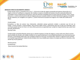 MENSAJES FORO DE SEGUIMIENTO UNIDAD 1
Cordial saludo Tutora y compañeros de curso. 1. ¿Cúal sería la idea de negocio apropiada para generar desarrollo en su
región o entorno? Justifique su respuesta. Dar empleo a mujeres y hombres de escasos recursos realizando diferentes
actividades como la elaboración de bisuteria, venta de alimentos saludables para la sulud a base de cereales, leche, carnes,
frutas etc. 2. ¿Cómo estructuraría la idea de negocio para que se pueda realizar con éxito? Teniendo las ganas y el empeño
de salir adelante y ser amigable con la gente. 3. ¿Cómo financiaría el proyecto de negocio? Por medio del Crédito de la
Mujer.
Cordial saludo.
Compañera su idea me parece muy interesante, sobretodo porque generaría empleo a personas que tal vez no
tengan muchos estudios u oportunidades. Pero primero debes entrar a capacitarlos para que la idea sea sostenible. Sería
una buena opción pensar en mirar si el sena ofrece personal ya capacitado que cumpla los requerimientos que usted tiene
pensado. Bendiciones.
Rosmyd Prada.
Cordial saludo compañera Rosmid, gracias por su opinión respecto a la idea de negocio, si tines razón sena ofrece muchas
oportunidades de estudio y de trabajo; también es una oportunidad para la comunidad Colombiana muy interesante ya que
permite un aprendizaje podria decir que completo respecto al area que crea desarrollar. Tendre tu sugerencia para verificar
si es factible capacitarlos por medio de está entidad, seria muy restable para mejorar el empleo que tanto se necesita y más
donde hay mucha pobreza.
Muchas gracias.
Cordialmente,
Diana Carolina Hernández Martínez
FI-GQ-GCMU-004-015 V. 001-17-04-2013
 
