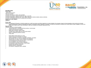 RESUMEN VIDEO
Tercer video.
¿Qué es la innovación?
Tipos de innovación.
Innovación del producto: champú; pelo saludable.
Innovación de procesos: Cargue de camion con cajas- rutas GPS.
Innovación Organizativa: Vestuario-ropa, harina, pasta y legumbres; servicio al cliente, servicio a domicilio.
Innovación de marketing-Ruta del vino, la puerta del vino-compra.
Innovar es un buen negocio.
UNIDAD 2
Primer video
Solución de problemas.Se fomenta un incendio causado por un señor que arroja una colilla de cigarrillo en el prado alrededor de la empresa, luego los mismos epleados se dan cuenta de el incendio
cuando comienza pero ninguno se preocupa les da igual, le comunican a todos y además no hay agua. Ya cuando se incrementa el incendio hay si toman alarma y salen a apágalo en común con
todos. Esto se debe a que no hay comunicación y valor por la entidad de la empresa e igual para la vida.
Segundo video
Comercio electronico a traves de google.
• Oporortunidad para la empresa De forma onnline a nivel mundial
• Propios sitios web para los clientes
• Redes para la empresa, ofertas la ellos
• Compartir blog, mejores ideas, asi mismo para comprar
• Según su experiencia permite su avance .
• Tercer video
• Pedro elabora-vende quesos en su casa
• Quesos únicos que le recuerdan a su abuela
• Quesos artesanales, los produce a pequeñas cantidades, una delicia
• Sea asociado, con Juan y Ana han diseñado una cooperativa
• Venden quesos en granjas, internet, folletos, el cual estimula
• Su comercialización, se volvieron famosos
• En sus cordilleras, venta en hoteles, adquiridos
• Por extranjeros, tienen idea de usar un sello europeo
• Empleos para satisfacer la demanda.
• Requiere esfuerzo y planificación
• Con esfuerzo y esperanza todo se alcanza
•
•
FI-GQ-GCMU-004-015 V. 001-17-04-2013
 