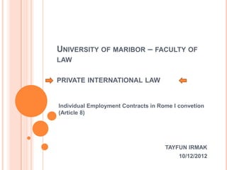 UNIVERSITY OF MARIBOR – FACULTY OF
LAW
PRIVATE INTERNATIONAL LAW
Individual Employment Contracts in Rome I convetion
(Article 8)
TAYFUN IRMAK
10/12/2012
 