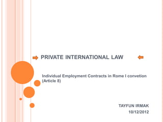 PRIVATE INTERNATIONAL LAW
Individual Employment Contracts in Rome I convetion
(Article 8)
TAYFUN IRMAK
10/12/2012
 