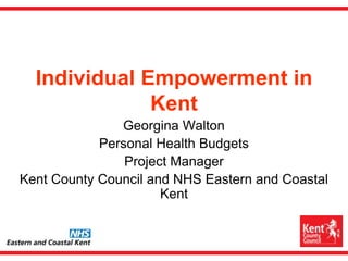 Individual Empowerment in Kent Georgina Walton Personal Health Budgets  Project Manager Kent County Council and NHS Eastern and Coastal Kent   