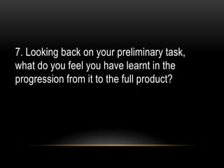 7. Looking back on your preliminary task,
what do you feel you have learnt in the
progression from it to the full product?
 