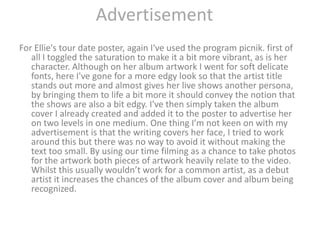 AdvertisementFor Ellie's tour date poster, again I've used the program picnik. first of all I toggled the saturation to make it a bit more vibrant, as is her character. Although on her album artwork I went for soft delicate fonts, here I've gone for a more edgy look so that the artist title stands out more and almost gives her live shows another persona, by bringing them to life a bit more it should convey the notion that the shows are also a bit edgy. I've then simply taken the album cover I already created and added it to the poster to advertise her on two levels in one medium. One thing I’m not keen on with my advertisement is that the writing covers her face, I tried to work around this but there was no way to avoid it without making the text too small. By using our time filming as a chance to take photos for the artwork both pieces of artwork heavily relate to the video. Whilst this usually wouldn’t work for a common artist, as a debut artist it increases the chances of the album cover and album being recognized.