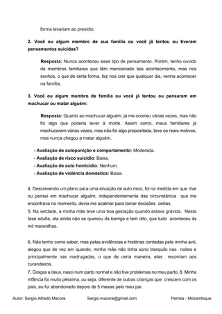 Autor: Sergio Alfredo Macore Sergio.macore@gmail.com Pemba - Mozambique
forma levariam ao presídio.
2. Você ou algum membro de sua família ou você já tentou ou tiveram
pensamentos suicidas?
Resposta: Nunca aconteceu esse tipo de pensamento. Porém, tenho ouvido
de membros familiares que têm mencionado tais acontecimento, mas nos
sonhos, o que de certa forma, faz nos crer que qualquer dia, venha acontecer
na família.
3. Você ou algum membro de família ou você já tentou ou pensaram em
machucar ou matar alguém:
Resposta: Quanto ao machucar alguém, já me ocorreu várias vezes, mas não
foi algo que poderia levar à morte. Assim como, meus familiares já
machucaram várias vezes, mas não foi algo propositada, teve os reais motivos,
mas nunca chegou a matar alguém.
- Avaliação de autopunição e comportamento: Moderada.
- Avaliação de risco suicidio: Baixa.
- Avaliação de auto homicídio: Nenhum.
- Avaliação de violência doméstica: Baixa.
4. Descrevendo um plano para uma situação de auto risco, foi na medida em que tive
ou pensei em machucar alguém, independentemente das circunstância que me
encontrava no momento, devia me acalmar para tomar decisões certas.
5. Na verdade, a minha mãe teve uma boa gestação quando estava grávida. Nesta
fase adulta, ela ainda não se queixou da barriga e tem dito, que tudo aconteceu às
mil maravilhas.
6. Não tenho como saber, mas pelas evidências e histórias contadas pela minha avó,
alegou que de vez em quando, minha mãe não tinha sono tranquilo nas noites e
principalmente nas madrugadas, o que de certa maneira, elas recorriam aos
curandeiros.
7. Graças a deus, nasci num parto normal e não tive problemas no meu parto. 8. Minha
infância foi muito péssima, ou seja, diferente de outras crianças que crescem com os
pais, eu fui abandonado depois de 5 meses pelo meu pai.
 