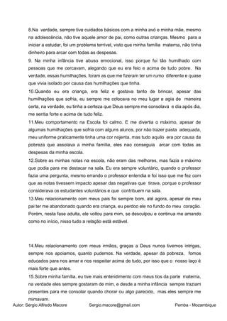 Autor: Sergio Alfredo Macore Sergio.macore@gmail.com Pemba - Mozambique
8.Na verdade, sempre tive cuidados básicos com a minha avó e minha mãe, mesmo
na adolescência, não tive aquele amor de pai, como outras crianças. Mesmo para a
iniciar a estudar, foi um problema terrível, visto que minha família materna, não tinha
dinheiro para arcar com todas as despesas.
9. Na minha infância tive abuso emocional, isso porque fui tão humilhado com
pessoas que me cercavam, alegando que eu era feio e acima de tudo pobre. Na
verdade, essas humilhações, foram as que me fizeram ter um rumo diferente e quase
que vivia isolado por causa das humilhações que tinha.
10.Quando eu era criança, era feliz e gostava tanto de brincar, apesar das
humilhações que sofria, eu sempre me colocava no meu lugar e agia de maneira
certa, na verdade, eu tinha a certeza que Deus sempre me consolava e dia após dia,
me sentia forte e acima de tudo feliz.
11.Meu comportamento na Escola foi calmo. E me divertia o máximo, apesar de
algumas humilhações que sofria com alguns alunos, por não trazer pasta adequada,
meu uniforme praticamente tinha uma cor nojenta, mas tudo aquilo era por causa da
pobreza que assolava a minha família, eles nao conseguia arcar com todas as
despesas da minha escola.
12.Sobre as minhas notas na escola, não eram das melhores, mas fazia o máximo
que podia para me destacar na sala. Eu era sempre voluntário, quando o professor
fazia uma pergunta, mesmo errando o professor entendia e foi isso que me fez com
que as notas tivessem impacto apesar das negativas que tirava, porque o professor
considerava os estudantes voluntários e que contribuem na sala.
13.Meu relacionamento com meus pais foi sempre bom, até agora, apesar de meu
pai ter me abandonado quando era criança, eu perdoo ele no fundo do meu coração.
Porém, nesta fase adulta, ele voltou para mim, se desculpou e continua me amando
como no início, nisso tudo a relação está estável.
14.Meu relacionamento com meus irmãos, graças a Deus nunca tivemos intrigas,
sempre nos apoiamos, quanto pudemos. Na verdade, apesar da pobreza, fomos
educados para nos amar e nos respeitar acima de tudo, por isso que o nosso laço é
mais forte que antes.
15.Sobre minha família, eu tive mais entendimento com meus tios da parte materna,
na verdade eles sempre gostaram de mim, e desde a minha infância sempre traziam
presentes para me consolar quando chorar ou algo parecido, mas eles sempre me
mimavam.
 