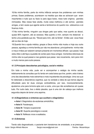 Autor: Sergio Alfredo Macore Sergio.macore@gmail.com Pemba - Mozambique
16.Na minha família, parte da minha infância sempre tive problemas com minhas
primas. Esses problemas, acontecem na medida que elas se achavam que eram
importantes e tudo que eu fazia ia para água baixo, nisso tudo originou grandes
inimizades. Mas nessa fase adulta, muita coisa melhorou e até somos grandes
amigas, e tem vezes que agente senta e lembramos do quanto nos odiávamos e só
ficamos rindo.
17.Na minha família, ninguém usa drogas pelo que saiba, mas quanto ao álcool,
quase 80% ingerem, até ao excesso. Mas quanto a mim, sempre me distanciei e
tenho uma parábola que diz, "Álcool para mim, até na ferida’’. Então usei essa frase
até os dias de hoje.
18.Quando tive a ajuda médica, graças a Deus minha vida mudou e hoje sou outra
pessoa, agradeço a minha família por não me abandonar, principalmente minha mãe
e meus irmãos por estarem sempre presente em momentos difíceis que passei, hoje
estou feliz e até faço a questão de contar para meus amigos momentos dolorosas da
minha vida na qual passei e nao gostaria que passe isso novamente, nem para mim
e muito menos para outra pessoa.
4.1.3.Principais descobertas psicológica, social e médica
Em toda a minha vida, pude ver e acompanhar o estágio da minha saúde,
relativamente às consultas que fui tendo em cada baixa que tive, porém, esta é talvez
uma das descobertas mais estranhas e mais inquietantes da psicologia. Uma vez que
foi detectado a dissonância cognitiva, que na verdade a ideia de que temos alguma
dificuldade para ter duas crenças contraditórias, por isso, inconscientemente,
ajustamos uma para torná-la apta com a outra, uma que não acreditamos em quase
tudo. Por outro lado, tive o efeito placebo, que é uma dor de cabeça que melhora
segundos depois de tomar uma aspirina.
4.1.4.Diagnósticos e sintomas que auxiliam o diagnóstico
● Axis I: Diagnóstico da esclerose amiotrófica;
● Axis II: Fisioterapia;
● Axis III: Terapia ocupacional;
● Axis IV: Suporte psicológico e social;
● Axis V: Reflexos vivos e exaltados.
4.1.5.Sintomas
Tendo sido diagnosticado, o paciente tem transtornos de ansiedade, e se preocupa
 
