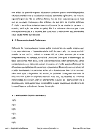 Autor: Sergio Alfredo Macore Sergio.macore@gmail.com Pemba - Mozambique
com a ideia de que está ou possa adoecer ao ponto em que sua ansiedade prejudica
o funcionamento social e ocupacional ou causa sofrimento significativo. Na verdade,
o paciente pode ou não ter sintomas físicos, mas se tiver, sua preocupação é mais
com as possíveis implicações dos sintomas do que com os próprios sintomas.
Contudo, o paciente se auto examinou repetidamente (p. ex., análise da garganta no
espelho, verificação nas lesões da pele). Ele fica facilmente alarmado por novas
sensações somáticas. E o paciente, tem consultado o médico com frequência sobre
a sua saúde mental e psicológica.
4.1.6.Recomendações de Tratamento
Referente às recomendações imposta pelos profissionais de saúde, mesmo com
todos estes sintomas, o diagnóstico ainda é difícil e demorado, precisando ser feito
através de um histórico médico e exames físicos típicos apoiados por exames
complementares. Na verdade, não existe um exame único para a determinação de
todos os sintomas. Além disso, como os sintomas iniciais podem ser comuns a várias
outras disfunções, os pacientes acabam procurando em média quatro profissionais de
diferentes especialidades até que se faça o diagnóstico”. De acordo com o profissional,
a média de sobrevida dos pacientes, após o início dos sintomas, é de dois anos e meio
a três anos após o diagnóstico. No entanto, os pacientes conseguem viver mais de
dez anos com auxílio de suportes médicos. Para isso, os pacientes os sintomas
mencionados, necessitam, além do atendimento psíquico, de acompanhamento e
clínicos gerais, fisioterapia motora e respiratória, terapia ocupacional, atendimento de
fonoaudiólogos e profissionais da área de nutrição.
4.2. Inventário de Depressão de Beck
1 (0)
2 (0)
3 (2)
4 (0)
5 (1)
6 (3)
 