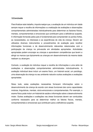 Autor: Sergio Alfredo Macore Sergio.macore@gmail.com Pemba - Mozambique
5.Conclusão
Para finalizar este trabalho, importa realçar que, a avaliação de um indivíduo em idade
sempre requer a recolha de informações e a realização de avaliações e observações
comportamentais administradas individualmente para determinar os factores físicos,
mentais, comportamentais e emocionais que contribuem para a deficiência suspeita.
A informação fornecida pelos pais é fundamental para compreender os pontos fortes,
as necessidades, os interesses e as experiências de vida da criança. Devem ser
utilizados diversos instrumentos e procedimentos de avaliação para recolher
informações funcionais e de desenvolvimento relevantes relacionadas com a
participação da criança na pré-escola em atividades apropriadas. Actividades
apropriadas podem encorajar as crianças a aprenderem competências que levem a
atingir os marcos que tipicamente as crianças em desenvolvimento da mesma idade
realizam ou alcançam.
Contudo, a avaliação do indivíduo requer a recolha de informações e uma série de
avaliações e observações comportamentais administradas individualmente. A
avaliação individual deve incluir um exame físico, um historial social, um psicólogo,
uma observação da criança no seu ambiente natural e outras avaliações e avaliações
apropriadas.
Nisso tudo, estas avaliações necessárias fornecem informações sobre o
desenvolvimento da criança de acordo com áreas funcionais tais como capacidades
motoras, linguísticas, mentais, sócio-emocionais e comportamentais. Por exemplo, o
exame físico pode incluir um historial de saúde e informação sobre o desenvolvimento
motor. Outras avaliações e avaliações nas áreas funcionais devem ser conduzidas
conforme necessário para se determinar melhor os fatores físicos, mentais,
comportamentais e emocionais que contribuem para a deficiência suspeita.
 