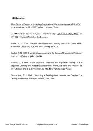 Autor: Sergio Alfredo Macore Sergio.macore@gmail.com Pemba - Mozambique
6.Bibliografias
https://www.p12.nysed.gov/specialed/publications/preschool/guide/indeval.htm#For
e: Acessado no dia 01.02.2023, pelas 11 horas e 27 min.
Ann Marie Ryan: Journal of Business and Psychology Vol. 6, No. 3 (Mar., 1992) , pp.
371-386 (16 pages) Published By: Springer.
Bruce, L. B. 2001. “Student Self-Assessment: Making Standards Come Alive.”
Classroom Leadership (5)1. Retrieved January 31, 2006.
Sadler, D. R. 1989. “Formative Assessment and the Design of Instructional Systems.”
Instructional Science 18(2): 119–144.
Schunk, D. H. 1989. “Social-Cognitive Theory and Self-regulated Learning.” In Self
regulated Learning and Academic Achievement: Theory, Research and Practice, ed.
D. H. Schunk and B. J. Zimmerman, 83–110. New York: Springer-Verlag.
Zimmerman, B. J. 1989. “Becoming a Self-Regulated Learner: An Overview.” In
Theory into Practice. Retrieved June 10, 2006, from.
 