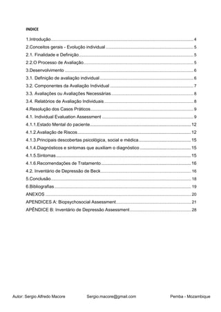 Autor: Sergio Alfredo Macore Sergio.macore@gmail.com Pemba - Mozambique
INDICE
1.Introdução...........................................................................................................................4
2.Conceitos gerais - Evolução individual............................................................................5
2.1. Finalidade e Definição...................................................................................................5
2.2.O Processo de Avaliação...............................................................................................5
3.Desenvolvimento ...............................................................................................................6
3.1. Definição de avaliação individual.................................................................................6
3.2. Componentes da Avaliação Individual ........................................................................7
3.3. Avaliações ou Avaliações Necessárias.......................................................................8
3.4. Relatórios de Avaliação Individuais.............................................................................8
4.Resolução dos Casos Práticos.........................................................................................9
4.1. Individual Evaluation Assessment ...............................................................................9
4.1.1.Estado Mental do paciente.................................................................................12
4.1.2.Avaliação de Riscos...........................................................................................12
4.1.3.Principais descobertas psicológica, social e médica..........................................15
4.1.4.Diagnósticos e sintomas que auxiliam o diagnóstico .........................................15
4.1.5.Sintomas............................................................................................................15
4.1.6.Recomendações de Tratamento........................................................................16
4.2. Inventário de Depressão de Beck.............................................................................. 16
5.Conclusão......................................................................................................................... 18
6.Bibliografias...................................................................................................................... 19
ANEXOS .............................................................................................................................. 20
APENDICES A: Biopsychosocial Assessment................................................................. 21
APÊNDICE B: Inventário de Depressão Assessment..................................................... 28
 