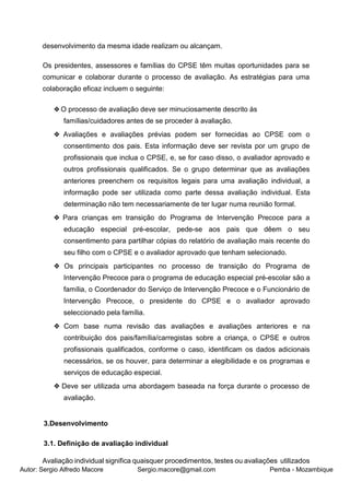 Autor: Sergio Alfredo Macore Sergio.macore@gmail.com Pemba - Mozambique
desenvolvimento da mesma idade realizam ou alcançam.
Os presidentes, assessores e famílias do CPSE têm muitas oportunidades para se
comunicar e colaborar durante o processo de avaliação. As estratégias para uma
colaboração eficaz incluem o seguinte:
❖O processo de avaliação deve ser minuciosamente descrito às
famílias/cuidadores antes de se proceder à avaliação.
❖ Avaliações e avaliações prévias podem ser fornecidas ao CPSE com o
consentimento dos pais. Esta informação deve ser revista por um grupo de
profissionais que inclua o CPSE, e, se for caso disso, o avaliador aprovado e
outros profissionais qualificados. Se o grupo determinar que as avaliações
anteriores preenchem os requisitos legais para uma avaliação individual, a
informação pode ser utilizada como parte dessa avaliação individual. Esta
determinação não tem necessariamente de ter lugar numa reunião formal.
❖ Para crianças em transição do Programa de Intervenção Precoce para a
educação especial pré-escolar, pede-se aos pais que dêem o seu
consentimento para partilhar cópias do relatório de avaliação mais recente do
seu filho com o CPSE e o avaliador aprovado que tenham selecionado.
❖ Os principais participantes no processo de transição do Programa de
Intervenção Precoce para o programa de educação especial pré-escolar são a
família, o Coordenador do Serviço de Intervenção Precoce e o Funcionário de
Intervenção Precoce, o presidente do CPSE e o avaliador aprovado
seleccionado pela família.
❖ Com base numa revisão das avaliações e avaliações anteriores e na
contribuição dos pais/família/carregistas sobre a criança, o CPSE e outros
profissionais qualificados, conforme o caso, identificam os dados adicionais
necessários, se os houver, para determinar a elegibilidade e os programas e
serviços de educação especial.
❖ Deve ser utilizada uma abordagem baseada na força durante o processo de
avaliação.
3.Desenvolvimento
3.1. Definição de avaliação individual
Avaliação individual significa quaisquer procedimentos, testes ou avaliações utilizados
 